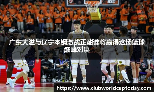 广东大溢与辽宁本钢激战正酣谁将赢得这场篮球巅峰对决