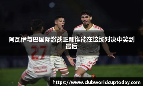 阿瓦伊与巴国际激战正酣谁能在这场对决中笑到最后